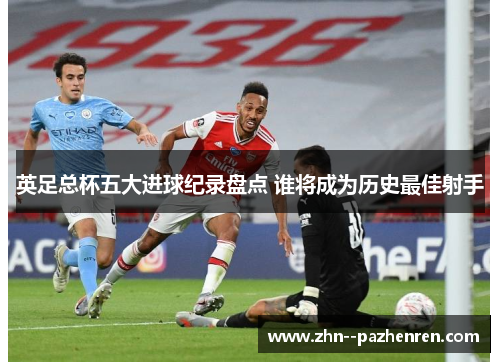 英足总杯五大进球纪录盘点 谁将成为历史最佳射手 英足总杯五大进球纪录盘点 谁将成为历史最佳射手