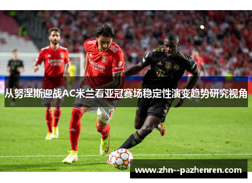 从努涅斯迎战AC米兰看亚冠赛场稳定性演变趋势研究视角 从努涅斯迎战AC米兰看亚冠赛场稳定性演变趋势研究视角