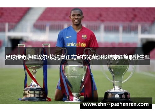 足球传奇萨穆埃尔·埃托奥正式宣布光荣退役结束辉煌职业生涯