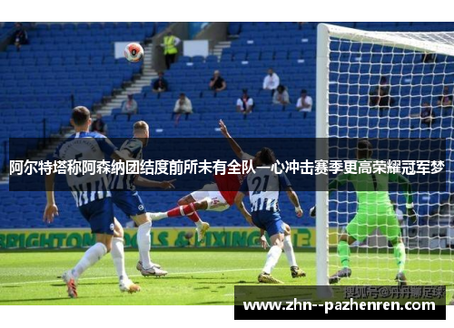阿尔特塔称阿森纳团结度前所未有全队一心冲击赛季更高荣耀冠军梦 阿尔特塔称阿森纳团结度前所未有全队一心冲击赛季更高荣耀冠军梦